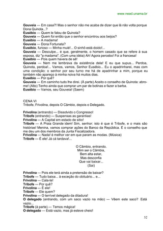 www.nead.unama.br
52
Gouveia — Em casa?! Mas o senhor não me acaba de dizer que lá não volta porque
Dona Quinota...?
Eusébio — Quem le falou de Quinota?
Gouveia — Quem foi então que o senhor encontrou aos beijos?
Eusébio — A madama!
Gouveia — Dona Fortunata?
Eusébio, furioso — Minha muié!... O sinhô está doido!...
Gouveia — Desculpe... é que, geralmente, o homem casado que se refere à sua
esposa, diz "a madama". (Com uma idéia) Ah! Agora percebo! Foi a francesa!
Eusébio — Pois quem havera de sê!
Gouveia — Nem me lembrava da existência dela! E eu que supus... Perdoa,
Quinota, perdoa!... Vamos, vamos, Senhor Eusébio... Eu o apadrinharei, mas com
uma condição: o senhor por seu turno me há de apadrinhar a mim, porque eu
também não apareço à minha noiva há muitos dias.
Eusébio — Por quê?
Gouveia — Em caminho tudo lhe direi. (À parte) Aceito o conselho de Quinota: abro-
me! (Alto) Tenho ainda que comprar um par de botinas e fazer a barba.
Eusébio — Vamos, seu Gouveia! (Saem)
CENA VI
Tribofe, Frivolina, depois O Câmbio, depois o Delegado.
Frivolina (entrando) — Dissolvido o Congresso!
Tribofe (entrando) — Suspensas as garantias!
Frivolina — A Capital em estado de sitio!
Tribofe — A Praia Grande idem! Sim, senhor: isto é que é Tribofe, e o mais são
histórias! Menina, vamos comprar ações do Banco da República. É o conselho que
me deu um dos membros da Junta Fiscalizadora.
Frivolina — Nada! é melhor ver em que param as modas. (Música)
Tribofe — É ele! Já cá tardava!...
O Câmbio, entrando.
Mim ser o Câmbia,
Bem alta estar,
Mas desconfia
Que vai baixar...
(Sai)
Frivolina — Pois ele terá ainda a pretensão de baixar?
Tribofe — Tudo baixa... à exceção do obituário... e...
Frivolina — Cala-te!
Tribofe — Por quê?
Frivolina — É ele!
Tribofe — Ele quem?
Frivolina — O terrível delegado da ditadura!
O delegado (entrando, com um saco vazio na mão) — Vêem este saco? Está
vazio...
Tribofe (à parte) — Temos mágica!
O delegado — Está vazio, mas já esteve cheio!
 