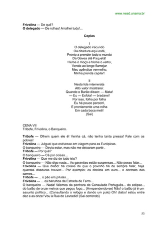 www.nead.unama.br
53
Frivolina — De quê?
O delegado — De rolhas! Arrolhei tudo!...
Coplas
I
O delegado iracundo
Da ditadura aqui está,
Pronto a prender todo o mundo
Da Gávea até Paquetá!
Treme o moço e treme o velho,
Vendo ao longe flamejar
Meu apêndice vermelho,
Minha prenda capilar!
II
Nesta lida intemerata
Alto valor mostrarei:
Quando o Barão disser: — Mata!
— Eu — Esfola! — bradarei!
Por isso, folha por folha
Eu há pouco percorri,
E prontamente uma rolha
Em cada boca meti!
(Sai)
CENA VII
Tribofe, Frivolina, o Banqueiro.
Tribofe — Olhem quem ele é! Venha cá, não tenha tanta pressa! Fale com os
pobres!
Frivolina — Julguei que estivesse em viagem para as Európicas.
O banqueiro — Devia estar, mas não me deixaram partir..
Tribofe — Por quê?
O banqueiro — Cá por coisas...
Frivolina — Que me diz de tudo isto?
O banqueiro — Não digo nada... As garantias estão suspensas... Não posso falar...
Frivolina — Que diabo! há coisas de que o povinho há de sempre falar, haja
quantas ditaduras houver... Por exemplo: os direitos em ouro... o contrato das
carnes...
Tribofe — ... o pão em pílulas...
Frivolina — ... os barulhos da Estrada de Ferro...
O banqueiro — Nada! falemos da penhora do Consulado Português... do eclipse...
do balão de onze metros que pegou fogo... (Arrependendo-se) Não! o balão já é um
assunto político... (Consultando o relógio e dando um pulo) Oh! diabo! estou entre
dez e as onze! Vou à Rua do Lavradio! (Sai correndo)
 