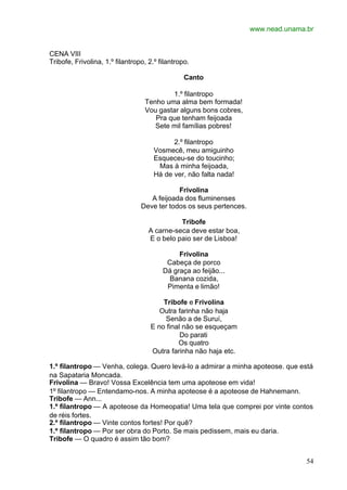 www.nead.unama.br
54
CENA VIII
Tribofe, Frivolina, 1.º filantropo, 2.º filantropo.
Canto
1.º filantropo
Tenho uma alma bem formada!
Vou gastar alguns bons cobres,
Pra que tenham feijoada
Sete mil famílias pobres!
2.º filantropo
Vosmecê, meu amiguinho
Esqueceu-se do toucinho;
Mas à minha feijoada,
Há de ver, não falta nada!
Frivolina
A feijoada dos fluminenses
Deve ter todos os seus pertences.
Tribofe
A carne-seca deve estar boa,
E o belo paio ser de Lisboa!
Frivolina
Cabeça de porco
Dá graça ao feijão...
Banana cozida,
Pimenta e limão!
Tribofe e Frivolina
Outra farinha não haja
Senão a de Suruí,
E no final não se esqueçam
Do parati
Os quatro
Outra farinha não haja etc.
1.º filantropo — Venha, colega. Quero levá-lo a admirar a minha apoteose. que está
na Sapataria Moncada.
Frivolina — Bravo! Vossa Excelência tem uma apoteose em vida!
1º filantropo — Entendamo-nos. A minha apoteose é a apoteose de Hahnemann.
Tribofe — Ann...
1.º filantropo — A apoteose da Homeopatia! Uma tela que comprei por vinte contos
de réis fortes.
2.º filantropo — Vinte contos fortes! Por quê?
1.º filantropo — Por ser obra do Porto. Se mais pedissem, mais eu daria.
Tribofe — O quadro é assim tão bom?
 
