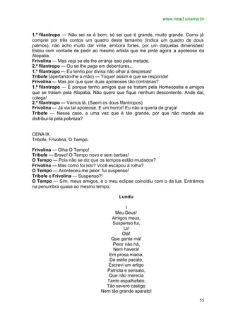 www.nead.unama.br
55
1.º filantropo — Não sei se é bom; só sei que é grande, muito grande. Como já
comprei por três contos um quadro deste tamanho (Indica um quadro de dous
palmos), não acho muito dar vinte, embora fortes, por um daquelas dimensões!
Estou com vontade de pedir ao mesmo artista que me pinte agora a apoteose da
Alopatia.
Frivolina — Mas veja se ele lhe arranja isso pela metade.
2.º filantropo — Ou se lhe paga em debentures...
1.º filantropo — Eu tenho por divisa não olhar a despesas!
Tribofe (apertando-lhe a mão) — Toque! assim é que se responde!
Frivolina — Mas por que quer duas apoteoses tão contrárias?
1.º filantropo — É porque tenho amigos que se tratam pela Homeopatia e amigos
que se tratam pela Alopatia. Não quero que fique nenhum descontente. Ande dai,
colega!
2.º filantropo — Vamos lá. (Saem os dous filantropos)
Frivolina — Já via tal apoteose. E um horror! Eu não a queria de graça!
Tribofe — Nesse caso, e uma vez que é tão grande, por que não manda ele
distribui-la pela pobreza?
CENA IX
Tribofe, Frivolina, O Tempo.
Frivolina — Olha O Tempo!
Tribofe — Bravo! O Tempo novo e sem barbas!
O Tempo — Pois não se diz que os tempos estão mudados?
Frivolina — Mas como foi isto? Você escapou à rolha?
O Tempo — Aconteceu-me peior: fui suspenso!
Tribofe e Frivolina — Suspenso?!
O Tempo — Sim, meus amigos, e o meu eclipse coincidiu com o da lua. Entrámos
na penumbra quase ao mesmo tempo.
Lundu
I
Meu Deus!
Amigos meus,
Suspenso fui,
Ui!
Olá!
Que gente má!
Peior não há,
Nem haverá!
Em prosa macia,
De estilo pacato,
Escrevi um artigo
Patriota e sensato,
Que não merecia
Tanto espalhafato,
Tão severo castigo
Nem tão grande aparato!
 