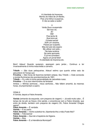 www.nead.unama.br
56
A Liberdade da Imprensa
Morreu às mãos de um Barão,
Pois uma folha é suspensa,
E não se sabe a razão!
II
Verão Que a suspensão
Ser boa vai,
Ai!
Olé!
Pois tenho fé
Que tomo pé
Co'este banzé!
Sofri um vexame,
Passei por suspeito,
Mas de tudo isto espero
Me utilizar com jeito...
Tão bela reclame
De certo aproveito,
E já me considero
Agora um jornal feito!
A Liberdade da Imprensa etc.
Bom! Adeus! Quando quiserem, apareçam para jantar... Continuo a ter
invariavelmente à minha mesa leitão e carneiro.
Tribofe — São duas petisqueiras. Adeus! estimo que quanto antes saia da
penumbra! (O Tempo sai)
Frivolina — São horas de fazermos também eclipse, Seu Tribofe — Está concluída
a revista fluminense dos acontecimentos de 1891.
Tribofe — Eu volto à minha personalidade de naturalista russo.
Frivolina — E eu aos intermúndios da fantasia!
Ambos — Minhas senhoras... meus senhores... Não faltem amanhã, às mesmas
horas. (Cumprimentam e saem)
CENA X
A Varíola, depois a Febre Amarela.
Varíola (entrando da esquerda, com preparos de viagem) — Já está muito calor... É
tempo de me pôr ao fresco. (Vai saindo, e encontra-se com a Febre Amarela, que
entra da direita, também com preparos de viagem) Oh, Febre Amarela! Chegas
agora?
Febre Amarela — É verdade.
Varíola — E eu parto.
Febre Amarela — Venho substituir-te. (Apertando-lhe a mão) Foste feliz?
Varíola — Felicíssima!
Febre Amarela — Que tal a Inspetoria de Higiene.
Varíola — Boa.
Febre Amarela — E a Intendência Municipal?
 
