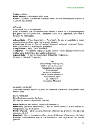 www.nead.unama.br
57
Varíola — Ótima.
Febre Amarela — Ainda bem! Até a vista!
Varíola — Sê feliz! (Apertam-se as mãos e saem, A Febre Amarela pela esquerda e
A Varíola pela direita)
CENA XI
A Imprensa, depois a Legalidade.
(Entra a Imprensa com uma enorme rolha na boca. Cena muda. A Imprensa exprime
por gestos que não pode falar. Desespera. Afinal vê a Legalidade, que entra, e
lança-se-lhe nos braços)
A Legalidade — Pobre Imprensa!.. — Arrolhada!... Eu sou a Legalidade, e posso
servir-te de saca-rolhas. (Arranca-lhe a rolha da boca)
A Imprensa, furiosa — Tiranos! patifes! déspotas! velhacos! insolentes! Deixem
estar que eu lhes vou mostrar para que presto!...
A Legalidade — Isso!... berra à vontade!
A Imprensa — Vou soltar a língua aos quatro ventos! Tiranos! déspotas! criminosos!
doidos! súcia de tratantes! (Sai, vociferando sempre)
A Legalidade — Ai vem a minha milícia! O Batalhão Tiradentes!...
(Entrada do Batalhão Tiradentes)
Coro
Empunhando estas espadas,
Demos toda a nossa vida
Pela pátria estremecida,
Ó camaradas!
Arrojados e valentes,
Neste instante de ventura
Invoquemos a figura
De Tiradentes!
(Evoluções. Mutação)
QUADRO UNDECIMO
Sala baixa e estreita na casa ocupada por Eusébio e sua família. Uma porta de cada
lado da cena.
CENA PRIMEIRA
Dona Fortunata, depois o Senhorio.
(Ao levantar o pano ouve-se bater palmas)
Dona Fortunata (entrando da direita) — Entre quem é.
O senhorio (entrando da esquerda) — Sou eu, minha senhora. Cá está o recibo do
mês passado. (Dá-lhe o recibo)
Dona Fortunata — Já le esperava. O sinhô é infalive no dia premeiro. (Tira do bolso
dinheiro e dá-lho)
O senhorio (depois de contar) — Cem mil-réis. Está exato. (Guardando o dinheiro)
Previno-a, minha senhora, que de hoje em diante à casa pagará mais dez mil-réis
por mês.
 