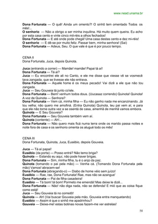 www.nead.unama.br
58
Dona Fortunata — O quê! Ainda um omento?! O sinhô tem omentado Todos os
mês!...
O senhorio — Não a obrigo a ser minha inquilina. Há muito quem queira. Eu acho
por esta casa cento e vinte cinco mil-réis a olhos fechados!
Dona Fortunata — E até onde pode chegá! Uma casa destas cento e dez mi-réis!
O senhorio — E dê-se por muito feliz. Passar bem, minha senhora! (Sai)
Dona Fortunata — Adeus, Seu. O que vale é que é por pouco tempo.
CENA II
Dona Fortunata, Juca, depois Quinota.
Juca (entrando a correr) — Mamãe! mamãe! Papai tá aí!
Dona Fortunata — Tá ai?
Juca — Eu encontrei ele ali no Canto, e ele me disse que viesse vê se vosmecê
tava zangada, que se tivesse ele não entrava.
Dona Fortunata — Aquele home é os meus pecado! Vai dizê a ele que não tou
zangada.
Juca — Seu Gouveia tá junto co'ele.
Dona Fortunata — Bem! venhum todos dous. (Uucasaz correndo) Quinota! Quinota!
A voz de Quinota — Senhora?
Dona Fortunata — Vem cá, minha filha — Eu não ganho nada me encanzinando. Já
tou velha; não quero me amofiná. (Entra Quinota) Quinota, teu pai vem aí, e para
que ele não torne outra vez a se osentá de casa, amenhã de menhã vamos embora.
Quinota — E Seu Gouveia?
Dona Fortunata — Seu Gouveia também vem aí.
Quinota (contente) — Ah!...
Dona Fortunata — Não quero mais ficá numa terra onde os marido passa noites e
noite fora de casa e os senhorio omenta os alugué todo os mês!
CENA III
Dona Fortunata, Quinota, Juca, Eusébio, depois Gouveia.
Juca — Tá aí papai!
Eusébio (da porta) — Posso entrá? Não temo briga?
Quinota — Estando eu aqui, não pode haver brigas.
Dona Fortunata — Sim, minha filha, tu é o anjo da paz.
Quinota (tomando o pai pela mão) — Venha cá. (Tomando Dona Fortunata pela
mão) Vamos! abracem-se!
Dona Fortunata (abraçando-o) — Diabo de home véio sem juízo!
Eusébio — Rae, rae, Dona Fortunata! Rae, mas não se azangue'
Dona Fortunata — Pai de filha casadeira!
Eusébio — Tá bom! tá bom! Pormeto me emendá! Mas deixe le dizê...
Dona Fortunata — Não! não diga nada, não se defenda! E mió que as coisa fique
como está!
Juca — Seu Gouveia tá no corredô!
Quinota — Ah! (Vai buscar Gouveia pela mão. Gouveia entra manquetando)
Eusébio — Assim é que o sinhô me apadrinhou?
Gouveia — Deixe-me! estas botinas novas fazem-me ver estrelas!
 