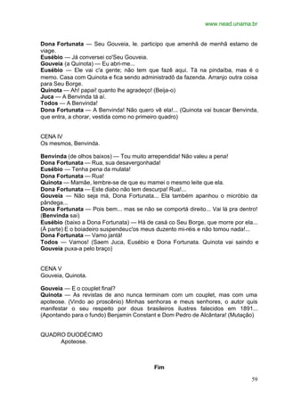 www.nead.unama.br
59
Dona Fortunata — Seu Gouveia, le. participo que amenhã de menhã estamo de
viage.
Eusébio — Já conversei co'Seu Gouveia.
Gouveia (a Quinota) — Eu abri-me...
Eusébio — Ele vai c'a gente; não tem que fazê aqui. Tá na pindaíba, mas é o
memo. Casa com Quinota e fica sendo administradô da fazenda. Arranjo outra coisa
para Seu Borge.
Quinota — Ah! papai! quanto lhe agradeço! (Beija-o)
Juca — A Benvinda tá aí.
Todos — A Benvinda!
Dona Fortunata — A Benvinda! Não quero vê ela!... (Quinota vai buscar Benvinda,
que entra, a chorar, vestida como no primeiro quadro)
CENA IV
Os mesmos, Benvinda.
Benvinda (de olhos baixos) — Tou muito arrependida! Não valeu a pena!
Dona Fortunata — Rua, sua desavergonhada!
Eusébio — Tenha pena da mulata!
Dona Fortunata — Rua!
Quinota — Mamãe, lembre-se de que eu mamei o mesmo leite que ela.
Dona Fortunata — Este diabo não tem descurpa! Rua!...
Gouveia — Não seja má, Dona Fortunata... Ela também apanhou o micróbio da
pândega...
Dona Fortunata — Pois bem... mas se não se comportá direito... Vai lá pra dentro!
(Benvinda sai)
Eusébio (baixo a Dona Fortunata) — Há de casá co Seu Borge, que morre por ela...
(À parte) E o boiadeiro suspendeuc'os meus duzento mi-réis e não tomou nada!...
Dona Fortunata — Vamo jantá!
Todos — Vamos! (Saem Juca, Eusébio e Dona Fortunata. Quinota vai saindo e
Gouveia puxa-a pelo braço)
CENA V
Gouveia, Quinota.
Gouveia — E o couplet final?
Quinota — As revistas de ano nunca terminam com um couplet, mas com uma
apoteose. (Vindo ao proscênio) Minhas senhoras e meus senhores, o autor quis
manifestar o seu respeito por dous brasileiros ilustres falecidos em 1891...
(Apontando para o fundo) Benjamin Constant e Dom Pedro de Alcântara! (Mutação)
QUADRO DUODÉCIMO
Apoteose.
Fim
 