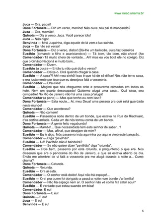 www.nead.unama.br
6
Juca — Ora, papai!
Dona Fortunata — Diz um verso, menino! Não ouve, teu pai tá mandando?
Juca — Ora, mamãe!
Quinota — Diz o verso, Juca. Você parece tolo!
Juca — Não digo!
Benvinda — Nhô Juquinha, diga aquele de lá vem a lua saindo.
Juca — Eu não sei verso!
Dona Fortunata — Diz o verso, diabo! (Dá-lhe um beliscão. Juca faz berreiro)
Eusébio (tomando o filho e acariciando-o) — Tá bom, tão bom, não chora! (Ao
Comendador) Tá muito cheio de vontade... Ah! mas eu vou botá ele no colégio. Diz
que o Gináso Nacioná é muito bom...
Comendador — Dizem.
Eusébio (a Juca) — Então tu não qué dizê o verso?
Comendador — Deixe-o. Dirá quando chegar à casa.
Eusébio — A casa?! Ah! meu sinhô! isso é que há de sê difice! Nós não temo casa,
e era justamente por isso que eu desejava falá a vosseoria.
Comendador — Ora essa!
Eusébio — Magine que nós cheguemo onte e procuremo cômados em todos os
hoté. Nem um quarto desocupado! Quisemo alugá uma casa... Quá casa, seu
compadre! No Rio de Janeiro não há uma casa pr'alugá!
Comendador (a parte) — Mas que tenho eu com isso?
Dona Fortunata — Esta noute... Ai, meu Deus! uma pessoa pra quê está guardada
neste mundo!
Comendador — Que aconteceu?
Quinota — Não contem!
Eusébio — Passemo a noite dentro de um bonde, que estava na Rua do Riachuelo,
c'as cortina arriada. Cada um de nós tomou conta de um banco.
Dona Fortunata — A gente feito vagabundo!
Quinota — Mamãe!... Que necessidade tem este senhor de saber...?
Comendador — Mas, afinal, que desejam de mim?
Eusébio — Eu le digo. Nós passemo inda agorinha por aqui e vimo este barracão.
Comendador — Diga "pavilhão".
Eusébio — Ué! Pavilhão não é bandeira?
Comendador — Se não quiser dizer "pavilhão" diga "rotunda".
Eusébio — Pois bem, passemo por esta rotunda, e proguntemo o que era. Nos
disserum que era o panorama do Rio de Janeiro, e que só estava aberto de dia.
Então me alembrei de vi falá a vosseoria pra me alugá durante a noite a... Cumo
chama?
Dona Fortunata — Catunda.
Quinota — Rotunda.
Eusébio — Ora ai está.
Comendador — O senhor está doido! Aqui não há espaço!...
Eusébio — Ora! pra quem foi obrigado a passá a noite num bonde c'a família!
Comendador — Não há espaço nem ar. O senhor não vê como faz calor aqui?
Eusébio — E verdade que estou suando em bica!
Comendador. E eu!
Dona Fortunata — E eu!
Quinota — E eu!
Juca — E eu!
Benvinda — E eu!
 