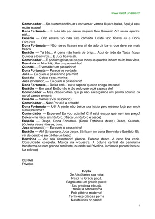 www.nead.unama.br
7
Comendador — Se querem continuar a conversar, vamos lá para baixo. Aqui já está
muito escuro!
Dona Fortunata — E tudo isto por causa daquele Seu Gouveia! Ah! se eu apanho
ele!...
Eusébio — Ora! estava tão bão este cômado! Deste lado ficava eu e Dona
Fortunata.
Dona Fortunata — Não; se eu ficasse era ali do lado da barra, que deve ser mais
fresco.
Eusébio — Tá bão... A gente não havia de brigá... Aqui do lado da Tijuca ficava
Quinota e Benvinda... E Juca ficava ali.
Comendador — E podiam gabar-se de que todos os quartos tinham muito boa vista.
Benvinda — Nhanhã, olhe um passarinho!
Quinota — E verdade! um passarinho!
Dona Fortunata — Parece de verdade!
Juca — Eu quero o passarinho pra mim!
Eusébio — Cala a boca, menino!
Juca (chorando) — Eu quero o passarinho!
Dona Fortunata — Deixa está... eu te sapeco quando chegá em casa!
Eusébio — Em casa! Então não é tão cedo que você sapeca ele!
Comendador — Mas observo-lhes que já não enxergamos um palmo adiante do
nariz! Vamos embora!
Eusébio — Vamos! (Vai descendo)
Comendador — Não! Por aí é a entrada!
Dona Fortunata — Ué! A gente não desce pra baixo pelo mesmo lugá por onde
subiu pra cima?
Comendador — Esperem! Eu vou adiante! Chi! está escuro que nem um prego!
Deixem-me riscar um fósforo. (Risca um fósforo e desce)
Eusébio — Desça, Dona Fortunata. (Dona Fortunata desce) Desce, Quinota.
(Quinota desce) Desce, Juca.
Juca (chorando) — Eu quero o passarinho!
Eusébio — Ah! (Empurra-o. Juca desce. Sá ficam em cena Benvinda e Eusébio. Ela
vai descendo e ele dá-lhe um beijo)
Benvinda — Ah! seu assanhado! (Desce. Eusébio desce. A cena fica vazia.
Obscuridade completa. Música na orquestra. A coluna central do panorama
transforma-se num grande ramilhete, de onde sai Frivolina, iluminada por um foco de
luz elétrica)
CENA II
Frivolina
Copla
De Aristófanes sou neta:
Nasci na Grécia pagã;
Sagrou-me um grande poeta;
Sou graciosa e louçã.
Troquei a sátira eterna
Pela pilhéria moderna!
Tenho exercitada a perna
Nas delicias do cancã!
 