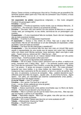 www.nead.unama.br
8
(Dança. Cessa a música, e extingue-se o foco de luz. Frivolina vem ao proscênio) Os
senhores querem saber quem sou? Pois não me conhecem? Sou Frivolina, a musa
das revistas de ano...
Um espectador da platéia (erguendo-se indignado) — Ora muito obrigado!
Frivolina! Um personagem velho!
Frivolina — Como?
O espectador — Frivolina já apareceu noutra revista, que se intitulava Mercúrio... E
o nome ficou... Por sinal que o deram a um animal de corridas.
Frivolina — Ora essa, meu caro senhor! Um dos autores do Mercúrio é o autor do
Tribofe; está, por conseguinte, no seu direito, servindo-se de um personagem que
inventou.
O espectador — E uma imperdoável falta de novidade. Quem não tem imaginação
não se mete a escrever revistas.
Frivolina — O senhor é um espectador impertinente!
O espectador — Exerço o meu direito de crítica. Vejo que a peça não tem
originalidade. Hão de ver! não tarda por aí um ator disfarçado em espectador, a falar
da platéia, como em todas as revistas!
Frivolina — Faz favor de não interromper o espetáculo?
O espectador — Vou me embora! Não fico aqui nem mais um minuto! Não quero
assistir à representação de uma revista que se parece com outra! Isto é fazenda
velha com rótulo novo! Minhas senhoras, meus senhores, dêem uma lição a este
autor... Façam como eu: retirem-se! Ah! ~ Não fico eu!... (Sai)
Frivolina — Vão lá livrar-se de um maluco destes! Onde estava eu? (Ao ponto)
Vamos! Diga!... Você fica parado a olhar para mim!
O ponto — E que eu já me não lembra onde estávamos!
Frivolina — Dê cá a peça. (Toma a peça, percorre-a com os olhos, e restitui-a ao
ponto, marcando com o dedo) Olhe... aqui! — Os senhores querem saber quem
sou? Pois não me conhecem? Sou Frivolina, a musa das revistas de ano... Estamos
em 1º
de janeiro... E tempo de começar a revista de 1891... Por onde principiar?
perguntei aos meus botões, e os meus botões me responderam: — Ora essa!
inaugura-se hoje o panorama do Rio de Janeiro: ai tens tu o ponto de partida. Eis-
me, pois, no panorama, à procura do compadre... Mas... poderei descobri-lo aqui?
(Olhando para fora) Não me engano... aquele vulto... E uma forma humana... Agora
reparo... Um velho, um naturalista que examina cuidadosamente umas pedras...
Chamemo-lo! Psiu! Oh! doutor! doutor!...
A voz de Tribofe — Hein? É comigo?
Frivolina — Sim, senhor. Faz favor de vir até cá?
A voz — Lá vou. (Entra, saltando por cima da grade)
Frivolina — Que fazia ali o senhor?
Tribofe — Estava examinando umas pedras encontradas aqui no Morro de Santo
Antônio... Parece-me que descobri uma mina de ouro...
Frivolina — Não é o primeiro que diz que há neste morro uma mina... Mas vejo que
não me enganei; o senhor é um naturalista...
Tribofe — Naturalista viajante... Não é por me gabar, mas olhe que sou um sábio
como não os há muitos na Rússia.
Frivolina — Ah! é russo? Nesse caso deve ter um nome acabado em off?
Tribofe — Efetivamente. Chamo-me Triboff.
Frivolina — Triboff? Com dous ff?
Tribofe — Sim, senhora.
 