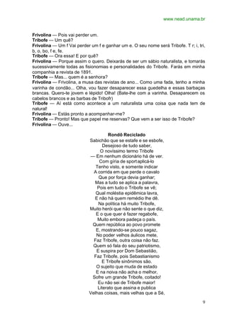 www.nead.unama.br
9
Frivolina — Pois vai perder um.
Tribofe — Um quê?
Frivolina — Um f Vai perder um f e ganhar um e. O seu nome será Tribofe. T r; i, tri,
b, o, bo, f e, fe.
Tribofe — Ora essa! E por quê?
Frivolina — Porque assim o quero. Deixarás de ser um sábio naturalista, e tomarás
sucessivamente todas as fisionomias e personalidades do Tribofe. Farás em minha
companhia a revista de 1891.
Tribofe — Mas... quem é a senhora?
Frivolina — Frivolina, a musa das revistas de ano... Como uma fada, tenho a minha
varinha de condão... Olha, vou fazer desaparecer essa guedelha e essas barbaças
brancas. Quero-te jovem e lépido! Olha! (Bate-lhe com a varinha. Desaparecem os
cabelos brancos e as barbas de Tribofr)
Tribofe — Aí está como acontece a um naturalista uma coisa que nada tem de
natural!
Frivolina — Estás pronto a acompanhar-me?
Tribofe — Pronto! Mas que papel me reservas? Que vem a ser isso de Tribofe?
Frivolina — Ouve...
Rondô Reciclado
Sabichão que se estafe e se esbofe,
Desejoso de tudo saber,
O novíssimo termo Tribofe
— Em nenhum dicionário há de ver.
Com gíria de sportaplicá-lo
Tenho visto, e somente indicar
A corrida em que perde o cavalo
Que por força devia ganhar;
Mas a tudo se aplica a palavra,
Pois em tudo o Tribofe se vê;
Qual moléstia epidêmica lavra,
E não há quem remédio lhe dê.
Na política há muito Tribofe,
Muito herói que não sente o que diz,
E o que quer é fazer regabofe,
Muito embora padeça o país.
Quem república ao povo promete
E, mostrando-se pouco sagaz,
No poder velhos áulicos mete,
Faz Tribofe, outra coisa não faz.
Quem só fala do seu patriotismo,
E suspira por Dom Sebastião,
Faz Tribofe, pois Sebastianismo
E Tribofe sinônimos são.
O sujeito que muda de estado
E na noiva não acha o melhor,
Sofre um grande Tribofe, coitado!
Eu não sei de Tribofe maior!
Literato que assina e publica
Velhas coisas, mais velhas que a Sé,
 