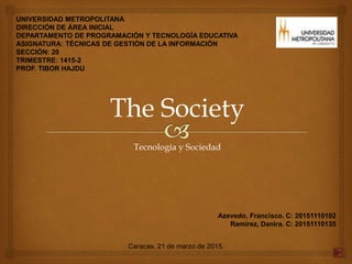 UNIVERSIDAD METROPOLITANA
DIRECCIÓN DE ÁREA INICIAL
DEPARTAMENTO DE PROGRAMACIÓN Y TECNOLOGÍA EDUCATIVA
ASIGNATURA: TÉCNICAS DE GESTIÓN DE LA INFORMACIÓN
SECCIÓN: 20
TRIMESTRE: 1415-2
PROF. TIBOR HAJDU
The Society
Tecnología y Sociedad
Azevedo, Francisco. C: 20151110102
Ramírez, Danira. C: 20151110135
Caracas, 21 de marzo de 2015.
 