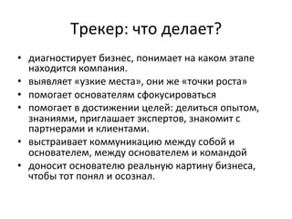 Трекер:	
  что	
  делает?	
  
•  диагностирует	
  бизнес,	
  понимает	
  на	
  каком	
  этапе	
  
находится	
  компания.	
  	
  
•  выявляет	
  «узкие	
  места»,	
  они	
  же	
  «точки	
  роста»	
  
•  помогает	
  основателям	
  сфокусироваться	
  	
  
•  помогает	
  в	
  достижении	
  целей:	
  делиться	
  опытом,	
  
знаниями,	
  приглашает	
  экспертов,	
  знакомит	
  с	
  
партнерами	
  и	
  клиентами.	
  	
  
•  выстраивает	
  коммуникацию	
  между	
  собой	
  и	
  
основателем,	
  между	
  основателем	
  и	
  командой	
  
•  доносит	
  основателю	
  реальную	
  картину	
  бизнеса,	
  
чтобы	
  тот	
  понял	
  и	
  осознал.	
  
	
  
 