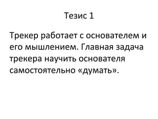 Тезис	
  1	
  
Трекер	
  работает	
  с	
  основателем	
  и	
  
его	
  мышлением.	
  Главная	
  задача	
  
трекера	
  научить	
  основателя	
  
самостоятельно	
  «думать».	
  	
  
	
  
 