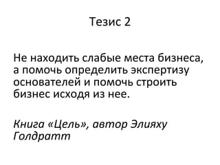 Тезис	
  2	
  
	
  
Не	
  находить	
  слабые	
  места	
  бизнеса,	
  
а	
  помочь	
  определить	
  экспертизу	
  
основателей	
  и	
  помочь	
  строить	
  
бизнес	
  исходя	
  из	
  нее.	
  
	
  
Книга	
  «Цель»,	
  автор	
  Элияху	
  
Голдратт	
  
	
  
 