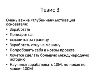 Тезис	
  3	
  
Очень	
  важна	
  «глубинная»	
  мотивация	
  
основателя:	
  
•  Заработать	
  
•  Попиариться	
  
•  «свалить»	
  за	
  границу	
  
•  Заработать	
  отцу	
  на	
  машину	
  	
  
•  Попробовать	
  себя	
  в	
  новом	
  проекте	
  
•  Хочется	
  сделать	
  большую	
  международную	
  
историю	
  
•  Научился	
  зарабатывать	
  10М,	
  но	
  никак	
  не	
  
может	
  100М	
  
	
  
	
  
 