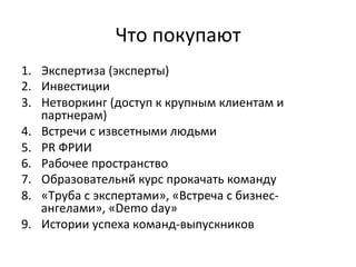 Что	
  покупают	
  
1.  Экспертиза	
  (эксперты)	
  
2.  Инвестиции	
  
3.  Нетворкинг	
  (доступ	
  к	
  крупным	
  клиентам	
  и	
  
партнерам)	
  
4.  Встречи	
  с	
  извсетными	
  людьми	
  
5.  PR	
  ФРИИ	
  
6.  Рабочее	
  пространство	
  
7.  Образовательнй	
  курс	
  прокачать	
  команду	
  
8.  «Труба	
  с	
  экспертами»,	
  «Встреча	
  с	
  бизнес-­‐
ангелами»,	
  «Demo	
  day»	
  
9.  Истории	
  успеха	
  команд-­‐выпускников	
  
 