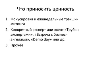 Что	
  приносить	
  ценность	
  
1.  Фокусировка	
  и	
  еженедельные	
  трэкшн-­‐
митинги	
  
2.  Конкретный	
  эксперт	
  или	
  эвент	
  «Труба	
  с	
  
экспертами»,	
  «Встреча	
  с	
  бизнес-­‐
ангелами»,	
  «Demo	
  day»	
  или	
  др.	
  	
  
3.  Прочее	
  
 
