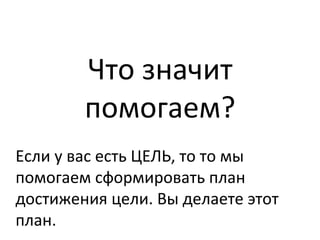 Что	
  значит	
  
помогаем?	
  	
  
Если	
  у	
  вас	
  есть	
  ЦЕЛЬ,	
  то	
  то	
  мы	
  
помогаем	
  сформировать	
  план	
  
достижения	
  цели.	
  Вы	
  делаете	
  этот	
  
план.	
  
 