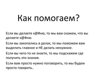 Как	
  помогаем?	
  	
  
Если	
  вы	
  делаете	
  х@#ню,	
  то	
  мы	
  вам	
  скажем,	
  что	
  вы	
  
делаете	
  х@#ню.	
  
Если	
  вы	
  закопались	
  в	
  делах,	
  то	
  мы	
  поможем	
  вам	
  
выделить	
  главное	
  и	
  НЕ	
  делать	
  ненужное.	
  	
  
Если	
  вы	
  чего-­‐то	
  не	
  знаете,	
  то	
  мы	
  подскажем	
  где	
  
получить	
  эти	
  знания.	
  	
  
Если	
  вам	
  просто	
  нужно	
  поговорить,	
  то	
  мы	
  будем	
  
просто	
  говорить..	
  
 