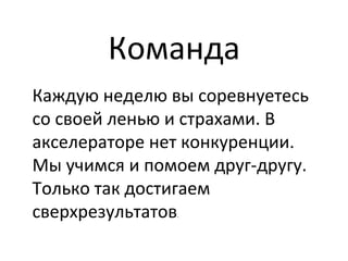 Команда	
  
Каждую	
  неделю	
  вы	
  соревнуетесь	
  
со	
  своей	
  ленью	
  и	
  страхами.	
  В	
  
акселераторе	
  нет	
  конкуренции.	
  
Мы	
  учимся	
  и	
  помоем	
  друг-­‐другу.	
  
Только	
  так	
  достигаем	
  
сверхрезультатов.	
  
 