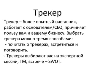 Трекер	
  
Трекер	
  –	
  более	
  опытный	
  наставник,	
  
работает	
  с	
  основателем/CEO,	
  причиняет	
  
пользу	
  вам	
  и	
  вашему	
  бизнесу.	
  Выбрать	
  
трекера	
  можно	
  тремя	
  способами:	
  	
  
	
  -­‐	
  почитать	
  о	
  трекерах,	
  встретиться	
  и	
  
поговорить.	
  	
  
-­‐	
  Трекеры	
  выбирают	
  вас	
  на	
  экспертной	
  
сессии,	
  ТМ,	
  встрече	
  –	
  SWOT.	
  
 