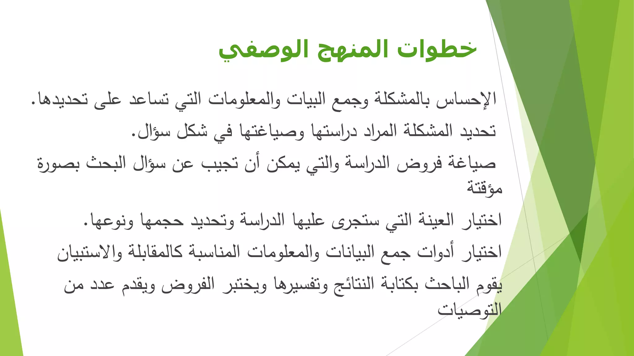 ‫الوصفي‬ ‫المنهج‬ ‫خطوات‬
‫اإلحساس‬‫تحديدها‬ ‫على‬ ‫تساعد‬ ‫التي‬ ‫المعلومات‬‫و‬ ‫البيات‬ ‫وجمع‬ ‫بالمشكلة‬.
‫تحديد‬‫ال‬‫ؤ‬‫س‬ ‫شكل‬ ‫في‬ ‫وصياغتها‬ ‫استها‬‫ر‬‫د‬ ‫اد‬‫ر‬‫الم‬ ‫المشكلة‬.
‫صياغة‬‫ة‬‫ر‬‫بصو‬ ‫البحث‬ ‫ال‬‫ؤ‬‫س‬ ‫عن‬ ‫تجيب‬ ‫أن‬ ‫يمكن‬ ‫التي‬‫و‬ ‫اسة‬‫ر‬‫الد‬ ‫فروض‬
‫مؤقتة‬
‫ونوعها‬ ‫حجمها‬ ‫وتحديد‬ ‫اسة‬‫ر‬‫الد‬ ‫عليها‬ ‫ى‬‫ستجر‬ ‫التي‬ ‫العينة‬ ‫اختيار‬.
‫االستبيان‬‫و‬ ‫كالمقابلة‬ ‫المناسبة‬ ‫المعلومات‬‫و‬ ‫البيانات‬ ‫جمع‬ ‫ات‬‫و‬‫أد‬ ‫اختيار‬
‫عد‬ ‫ويقدم‬ ‫الفروض‬ ‫ويختبر‬ ‫ها‬‫وتفسير‬ ‫النتائج‬ ‫بكتابة‬ ‫الباحث‬ ‫يقوم‬‫من‬ ‫د‬
‫التوصيات‬
 