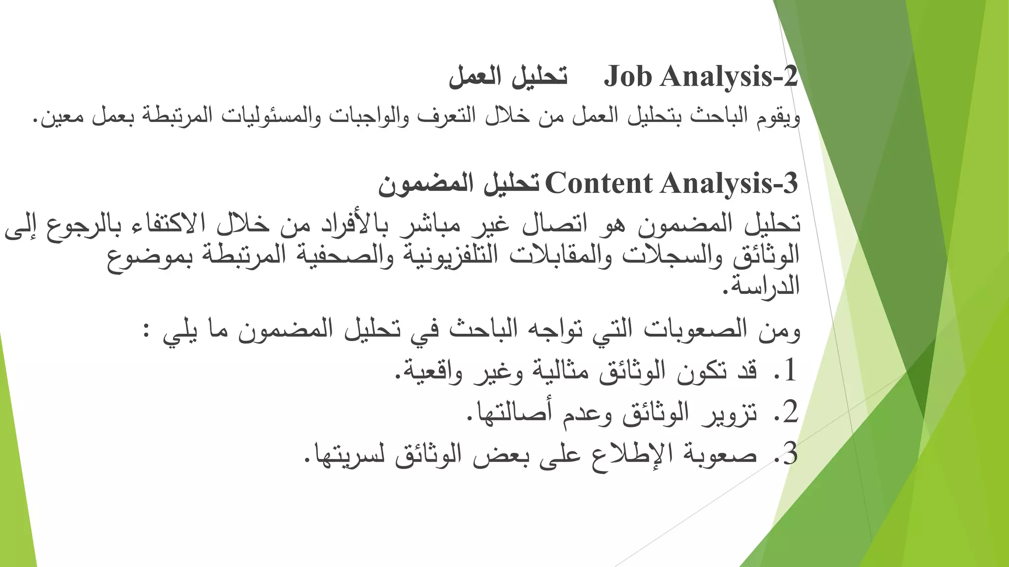 ‫تحليل‬‫العمل‬ Job Analysis-2
‫معين‬ ‫بعمل‬ ‫تبطة‬‫ر‬‫الم‬ ‫المسئوليات‬‫و‬ ‫اجبات‬‫و‬‫ال‬‫و‬ ‫التعرف‬ ‫خالل‬ ‫من‬ ‫العمل‬ ‫بتحليل‬ ‫الباحث‬ ‫ويقوم‬.
‫المضمون‬ ‫تحليل‬ Content Analysis-3
‫تحليل‬‫إل‬ ‫ع‬‫بالرجو‬ ‫االكتفاء‬ ‫خالل‬ ‫من‬ ‫اد‬‫ر‬‫باألف‬ ‫مباشر‬ ‫غير‬ ‫اتصال‬ ‫هو‬ ‫المضمون‬‫ى‬
‫بموضو‬ ‫تبطة‬‫ر‬‫الم‬ ‫الصحفية‬‫و‬ ‫يونية‬‫ز‬‫التلف‬ ‫المقابالت‬‫و‬ ‫السجالت‬‫و‬ ‫الوثائق‬‫ع‬
‫اسة‬‫ر‬‫الد‬.
‫يلي‬ ‫ما‬ ‫المضمون‬ ‫تحليل‬ ‫في‬ ‫الباحث‬ ‫اجه‬‫و‬‫ت‬ ‫التي‬ ‫الصعوبات‬ ‫ومن‬:
1.‫اقعية‬‫و‬ ‫وغير‬ ‫مثالية‬ ‫الوثائق‬ ‫تكون‬ ‫قد‬.
2.‫أصالتها‬ ‫وعدم‬ ‫الوثائق‬ ‫تزوير‬.
3.‫يتها‬‫ر‬‫لس‬ ‫الوثائق‬ ‫بعض‬ ‫على‬ ‫اإلطالع‬ ‫صعوبة‬.
 