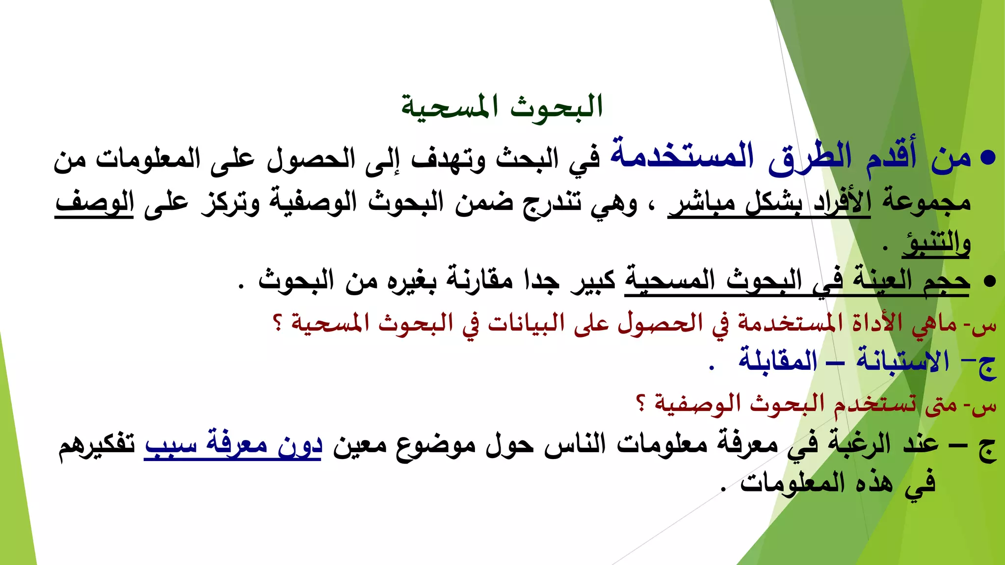 ‫املسحية‬ ‫البحوث‬
‫المستخدمة‬ ‫الطرق‬ ‫أقدم‬ ‫من‬‫من‬ ‫المعلومات‬ ‫على‬ ‫الحصول‬ ‫إلى‬ ‫وتهدف‬ ‫البحث‬ ‫في‬
‫مجموعة‬‫مباشر‬ ‫بشكل‬ ‫اد‬‫ر‬‫األف‬‫على‬ ‫وتركز‬ ‫الوصفية‬ ‫البحوث‬ ‫ضمن‬ ‫تندرج‬ ‫وهي‬ ،‫ال‬‫وصف‬
‫التنبؤ‬‫و‬.
‫المسحية‬ ‫البحوث‬ ‫في‬ ‫العينة‬ ‫حجم‬‫البحوث‬ ‫من‬ ‫ه‬‫بغير‬ ‫مقارنة‬ ‫جدا‬ ‫كبير‬.
‫س‬-‫؟‬ ‫املسحية‬ ‫البحوث‬ ‫في‬ ‫البيانات‬ ‫على‬ ‫ل‬‫الحصو‬ ‫في‬ ‫املستخدمة‬ ‫األداة‬ ‫ماهي‬
‫ج‬-‫االستبانة‬–‫المقابلة‬.
‫س‬-‫؟‬ ‫الوصفية‬ ‫البحوث‬ ‫تستخدم‬ ‫متى‬
‫ج‬–‫معين‬ ‫ع‬‫موضو‬ ‫حول‬ ‫الناس‬ ‫معلومات‬ ‫معرفة‬ ‫في‬ ‫غبة‬‫الر‬ ‫عند‬‫سبب‬ ‫معرفة‬ ‫دون‬‫تفكي‬‫هم‬‫ر‬
‫المعلومات‬ ‫هذه‬ ‫في‬.
 