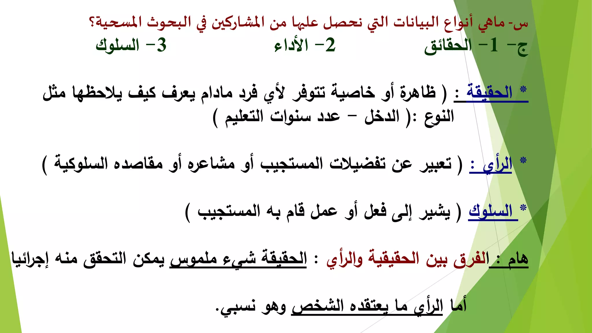 ‫س‬-‫املسحية؟‬ ‫البحوث‬ ‫في‬ ‫املشاركين‬ ‫من‬ ‫عليها‬ ‫نحصل‬ ‫التي‬ ‫البيانات‬ ‫أنواع‬ ‫ماهي‬
‫ج‬-1-‫الحقائق‬2-‫األداء‬3-‫السلوك‬
*‫الحقيقة‬:(‫مثل‬ ‫يالحظها‬ ‫كيف‬ ‫يعرف‬ ‫مادام‬ ‫فرد‬ ‫ألي‬ ‫تتوفر‬ ‫خاصية‬ ‫أو‬ ‫ة‬‫ظاهر‬
‫ع‬‫النو‬(:‫الدخل‬-‫التعليم‬ ‫ات‬‫و‬‫سن‬ ‫عدد‬)
*‫أي‬‫ر‬‫ال‬:(‫السلوكية‬ ‫مقاصده‬ ‫أو‬ ‫ه‬‫مشاعر‬ ‫أو‬ ‫المستجيب‬ ‫تفضيالت‬ ‫عن‬ ‫تعبير‬)
*‫السلوك‬(‫المستجيب‬ ‫به‬ ‫قام‬ ‫عمل‬ ‫أو‬ ‫فعل‬ ‫إلى‬ ‫يشير‬)
‫هام‬:‫ا‬‫أي‬‫ر‬‫ال‬‫و‬ ‫الحقيقية‬ ‫بين‬ ‫لفرق‬:‫ملموس‬ ‫شيء‬ ‫الحقيقة‬‫ائ‬‫ر‬‫إج‬ ‫منه‬ ‫التحقق‬ ‫يمكن‬‫يا‬
‫أما‬‫الشخص‬ ‫يعتقده‬ ‫ما‬ ‫أي‬‫ر‬‫ال‬‫نسبي‬ ‫وهو‬.
 