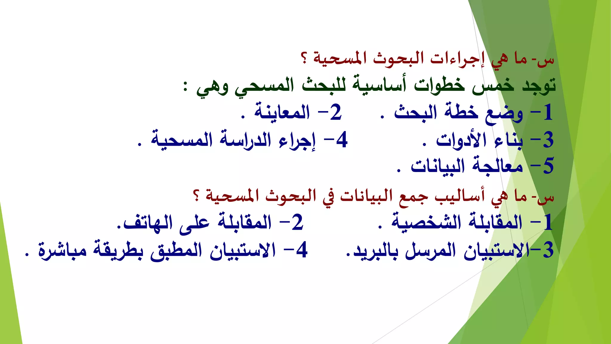 ‫س‬-‫؟‬ ‫املسحية‬ ‫البحوث‬ ‫إجراءات‬ ‫هي‬ ‫ما‬
‫وهي‬ ‫المسحي‬ ‫للبحث‬ ‫أساسية‬ ‫ات‬‫و‬‫خط‬ ‫خمس‬ ‫توجد‬:
1-‫البحث‬ ‫خطة‬ ‫وضع‬.2-‫المعاينة‬.
3-‫ات‬‫و‬‫األد‬ ‫بناء‬.4-‫المسحية‬ ‫اسة‬‫ر‬‫الد‬ ‫اء‬‫ر‬‫إج‬.
5-‫البيانات‬ ‫معالجة‬.
‫س‬-‫؟‬ ‫املسحية‬ ‫البحوث‬ ‫في‬ ‫البيانات‬ ‫جمع‬ ‫أساليب‬ ‫هي‬ ‫ما‬
1-‫الشخصية‬ ‫المقابلة‬.2-‫الهاتف‬ ‫على‬ ‫المقابلة‬.
3-‫بالبريد‬ ‫المرسل‬ ‫االستبيان‬.4-‫ة‬‫مباشر‬ ‫بطريقة‬ ‫المطبق‬ ‫االستبيان‬.
 