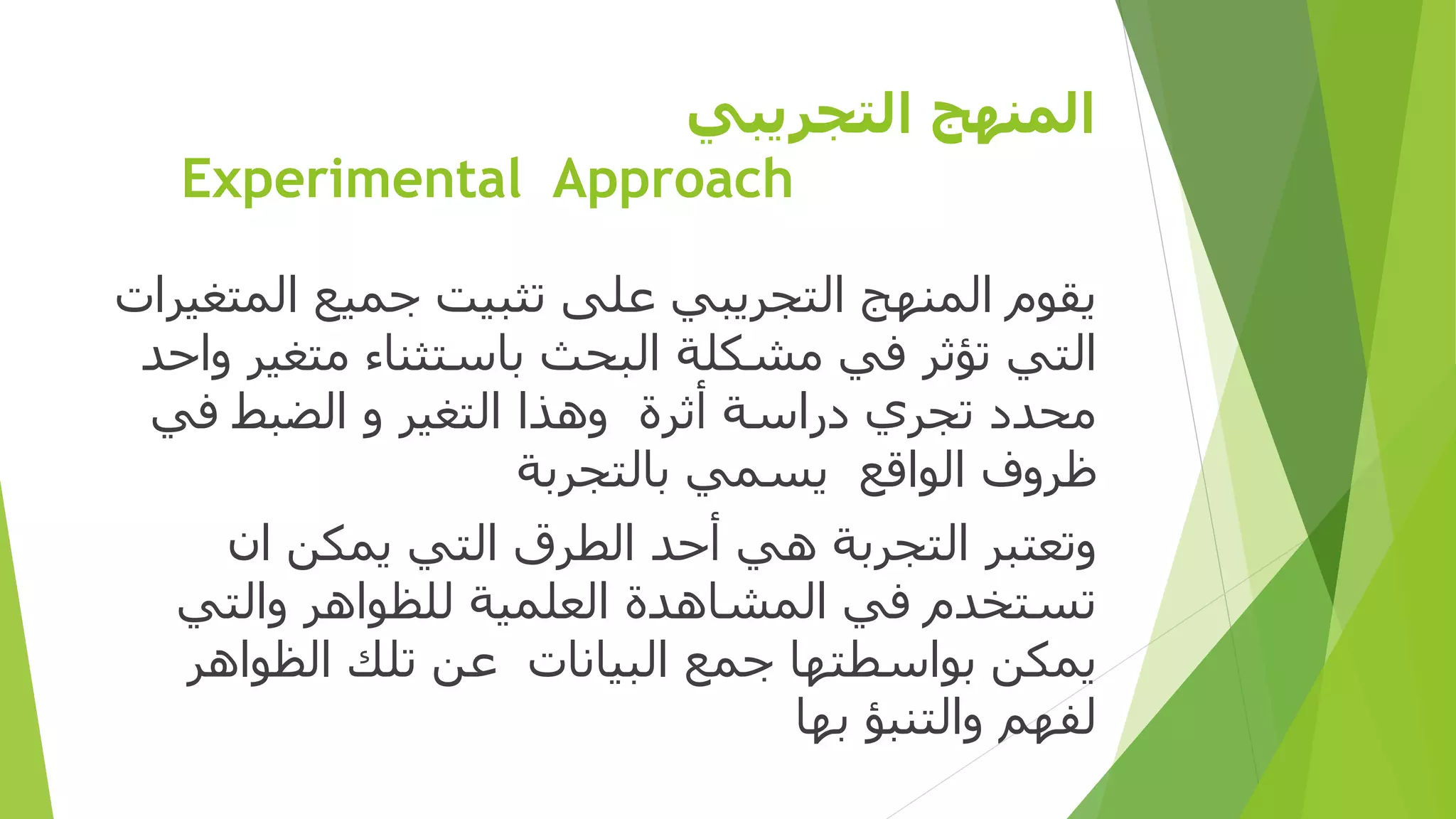 ‫التجريبي‬ ‫المنهج‬
Experimental Approach
‫المتغيرا‬ ‫جميع‬ ‫تثبيت‬ ‫على‬ ‫التجريبي‬ ‫المنهج‬ ‫يقوم‬‫ت‬
‫واحد‬ ‫متغير‬ ‫باستثناء‬ ‫البحث‬ ‫مشكلة‬ ‫في‬ ‫تؤثر‬ ‫التي‬
‫في‬ ‫الضبط‬ ‫و‬ ‫التغير‬ ‫وهذا‬ ‫أثرة‬ ‫دراسة‬ ‫تجري‬ ‫محدد‬
‫بالتجربة‬ ‫يسمي‬ ‫الواقع‬ ‫ظروف‬
‫ان‬ ‫يمكن‬ ‫التي‬ ‫الطرق‬ ‫أحد‬ ‫هي‬ ‫التجربة‬ ‫وتعتبر‬
‫والتي‬ ‫للظواهر‬ ‫العلمية‬ ‫المشاهدة‬ ‫في‬ ‫تستخدم‬
‫الظواهر‬ ‫تلك‬ ‫عن‬ ‫البيانات‬ ‫جمع‬ ‫بواسطتها‬ ‫يمكن‬
‫بها‬ ‫والتنبؤ‬ ‫لفهم‬
 