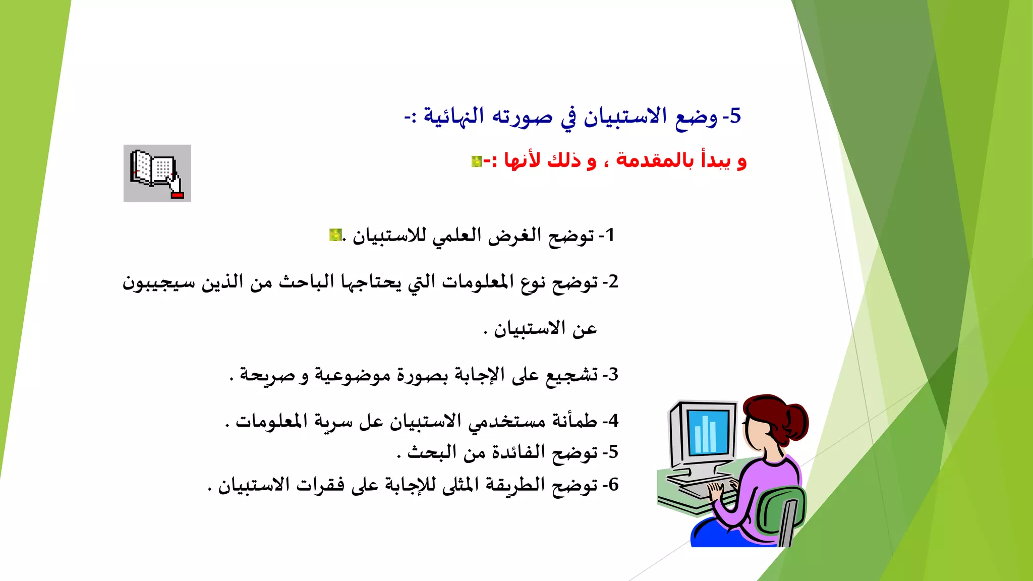 5-‫النهائية‬ ‫ته‬‫ر‬‫صو‬ ‫في‬ ‫االستبيان‬ ‫وضع‬:-
‫ب‬ ‫يبدأ‬ ‫و‬‫ألنها‬ ‫ذلك‬ ‫و‬ ، ‫المقدمة‬:-
1-‫لالستبيان‬ ‫العلمي‬ ‫الغرض‬ ‫توضح‬.
2-‫ن‬‫سيجيبو‬ ‫الذين‬ ‫من‬ ‫الباحث‬ ‫يحتاجها‬ ‫التي‬ ‫املعلومات‬ ‫نوع‬ ‫توضح‬
‫االستبيان‬ ‫عن‬.
3-‫صريحة‬‫و‬ ‫موضوعية‬ ‫ة‬‫ر‬‫بصو‬ ‫اإلجابة‬ ‫على‬ ‫تشجيع‬.
4-‫املعلومات‬ ‫سرية‬ ‫عل‬ ‫االستبيان‬ ‫مستخدمي‬ ‫طمأنة‬.
5-‫البحث‬ ‫من‬ ‫الفائدة‬ ‫توضح‬.
6-‫االستبيان‬ ‫فقرات‬ ‫على‬ ‫لإلجابة‬ ‫املثلى‬ ‫الطريقة‬ ‫توضح‬.
 