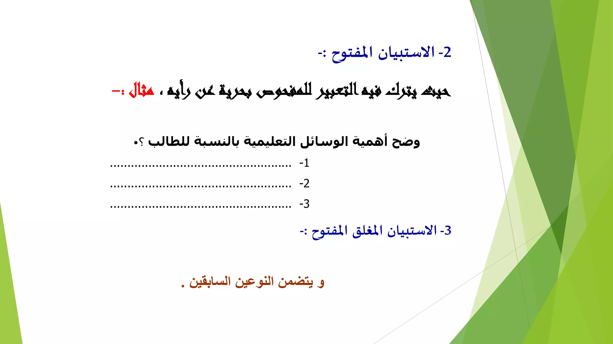 2-‫املفتوح‬ ‫االستبيان‬:-
، ‫رأيه‬ ‫عن‬ ‫بحرية‬ ‫للمفحوص‬ ‫التعبير‬‫فيه‬ ‫يترك‬ ‫حيث‬‫مثال‬:-
• ‫للطالب‬ ‫بالنسبة‬ ‫التعليمية‬ ‫الوسائل‬ ‫أهمية‬ ‫وضح‬‫؟‬
1-....................................................
2-....................................................
3-....................................................
3-‫املفتوح‬ ‫املغلق‬ ‫االستبيان‬:-
‫السابقين‬ ‫النوعين‬ ‫يتضمن‬ ‫و‬.
 