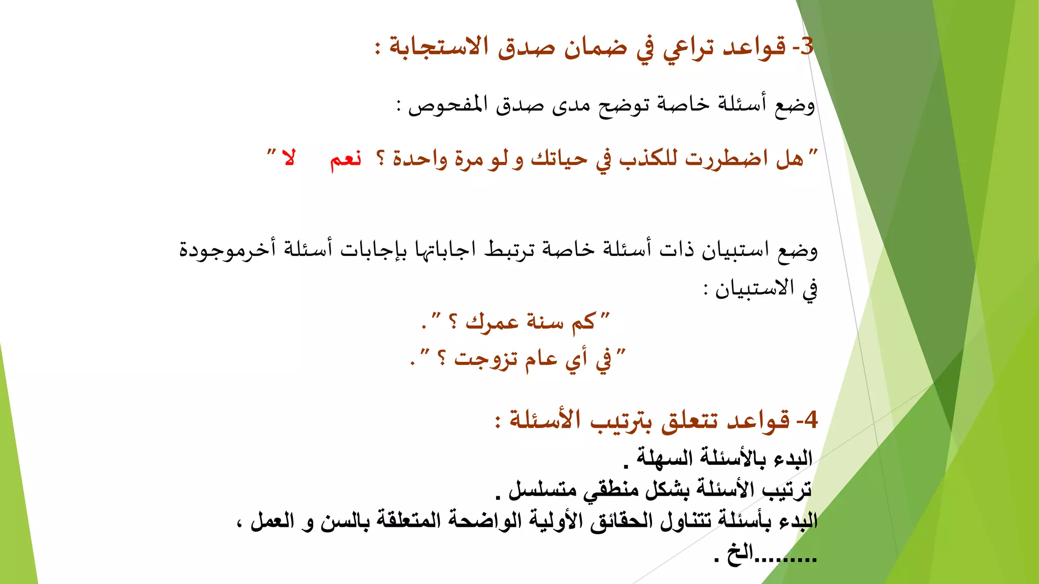 3-‫االستجابة‬ ‫صدق‬ ‫ضمان‬ ‫في‬ ‫تراعي‬ ‫قواعد‬:
‫املفحوص‬ ‫صدق‬ ‫مدى‬ ‫توضح‬ ‫خاصة‬ ‫أسئلة‬ ‫وضع‬:
”‫؟‬ ‫واحدة‬ ‫مرة‬‫لو‬‫و‬ ‫حياتك‬ ‫في‬ ‫للكذب‬ ‫ت‬‫ر‬‫اضطر‬ ‫هل‬‫ال‬ ‫نعم‬”
‫أخرموجودة‬ ‫أسئلة‬ ‫بإجابات‬ ‫اجاباتها‬ ‫ترتبط‬ ‫خاصة‬ ‫أسئلة‬ ‫ذات‬ ‫استبيان‬ ‫وضع‬
‫االستبيان‬ ‫في‬:
”‫؟‬ ‫عمرك‬ ‫سنة‬ ‫كم‬”.
”‫؟‬ ‫جت‬‫و‬‫تز‬ ‫عام‬ ‫أي‬ ‫في‬”.
4-‫األسئلة‬ ‫بترتيب‬ ‫تتعلق‬ ‫قواعد‬:
‫السهلة‬ ‫باألسئلة‬ ‫البدء‬.
‫متسلسل‬ ‫منطقي‬ ‫بشكل‬ ‫األسئلة‬ ‫ترتيب‬.
، ‫العمل‬ ‫و‬ ‫بالسن‬ ‫المتعلقة‬ ‫الواضحة‬ ‫األولية‬ ‫الحقائق‬ ‫تتناول‬ ‫بأسئلة‬ ‫البدء‬
.........‫الخ‬.
 