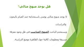 ‫مثالي‬ ‫منهج‬ ‫يوجد‬ ‫هل‬‫؟‬
‫بالبحوث‬ ‫القيام‬ ‫عند‬ ‫باستخدامه‬ ‫يوصى‬ ‫مثالي‬ ‫منهج‬ ‫يوجد‬ ‫ال‬
‫والدراسات‬.
‫الباحث‬ ‫ويستخدم‬‫المناسب‬ ‫المنهج‬‫معرفة‬ ‫وجود‬ ‫ظل‬ ‫في‬
‫الدراسة‬ ‫موضع‬ ‫الظاهرة‬ ‫حول‬ ‫كافية‬ ‫ومعلومات‬ ‫مسبقة‬.
 