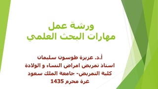‫عمل‬ ‫ورشة‬
‫العلمي‬ ‫البحث‬ ‫مهارات‬
‫أ‬.‫د‬.‫سليمان‬ ‫طوسون‬ ‫عزيزة‬
‫الوالدة‬ ‫و‬ ‫النساء‬ ‫امراض‬ ‫تمريض‬ ‫استاذ‬
‫التمريض‬ ‫كلية‬-‫سعود‬ ‫الملك‬ ‫جامعة‬
‫محرم‬ ‫غرة‬1435
 