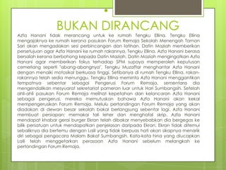 •
                 BUKAN DIRANCANG
Azfa Hanani tidak merancang untuk ke rumah Tengku Ellina. Tengku Ellina
mengajaknya ke rumah kerana pasukan Forum Remaja Sekolah Menengah Taman
Sari akan mengadakan sesi perbincangan dan latihan. Datin Maziah memberikan
persetujuan agar Azfa Hanani ke rumah rakannya, Tengku Ellina. Azfa Hanani berasa
bersalah kerana berbohong kepada Datin Maziah. Datin Maziah mengingatkan Azfa
Hanani agar memberikan fokus terhadap SPM supaya memperoleh keputusan
cemerlang seperti "abang-abangnya". Tengku Muzaffar menghantar Azfa Hanani
dengan menaiki motosikal berkuasa tinggi. Setibanya di rumah Tengku Ellina, rakan-
rakannya telah sedia menunggu. Tengku Ellina meminta Azfa Hanani menggantikan
tempatnya sebentar sebagai Pengerusi Forum Remaja, sementara dia
mengendalikan mesyuarat sekretariat pameran luar untuk Hari Sumbangsih. Setelah
ahli-ahli pasukan Forum Remaja melihat kepetahan dan kelancaran Azfa Hanani
sebagai pengerusi, mereka memutuskan bahawa Azfa Hanani akan kekal
mempengerusikan Forum Remaja. Melulu pertandingan Forum Remaja yang akan
diadakan di dewan besar sekolah bakal berlangsung sebentar lagi. Azfa Hanani
membuat persiapan; memakai tali leher dan menghafal skrip. Azfa Hanani
mendapat khabar gerai burger Ekran telah dibakar menyebabkan dia bergegas ke
bilik persatuan untuk mendapatkan penjelasan daripada Ekran. Ekran tidak ditemui
sebaliknya dia bertemu dengan Laili yang tidak berpuas hati akan sikapnya menarik
diri sebagai pengacara Malam Bakat Sumbangsih. Kata-kata hina yang diucapkan
Laili telah menggetarkan perasaan Azfa Hanani sebelum melangkah ke
pertandingan Forum Remaja.
 