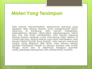 Misteri Yang Tersimpan

Azfa Hanani memanfaatkan sepenuhnya peluang yang
diberikan oleh Abang Mazran untuk menghubungi rakan-
rakannya    di   kampung.   Azfa    Hanani     mengimbau
perbualannya dengan rakan-rakan sekampungnya, Falina
dan Aini. Kak Finaz memberitahu Azfa Hanani bahawa
Abang Mazran bersetuju untuk memasang talian telefon di
rumah pak long. Abang Mazran juga akan membelikan Azfa
Hanani telefon bimbit yang baharu. Azfa Hanani membuka
hadiah yang diberikan oleh Ekran. Azfa Hanani terkejut
apabila mendapati hadiah itu berupa dompet milik arwah
Tengku Murni dan di dalamnya terdapat sejumlah
wang, beberapa keping kad, dan sehelai kertas catatan.
 