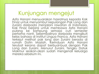 Kunjungan mengejut
Azfa Hanani menyuarakan hasratnya kepada Kak
Finaz untuk menyambut kepulangan Pak Long dan
Zuraini daripada menjalani rawatan di Indonesia.
Kak Finaz berjanji untuk membawa Azfa Hanani
pulang ke kampung semasa cuti semester
pertama nanti. Sekembalinya daripada mengikuti
kelas bahasa di Institut Lingua Franca, Azfa Hanani
terkejut melihat pak long dan Zuraini berada di
rumah Datin Maziah. Kerinduan Azfa Hanani
terubat kerana dapat berbual-bual dengan Pak
Long dan Zuraini. Menurut Zuraini, Tengku Datuk
Makmur seakan-akan sudah mengenali keluarga
mereka sebelum ini.
 