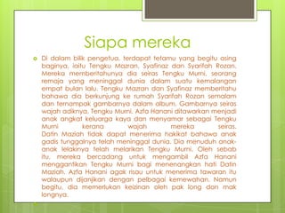 Siapa mereka
   Di dalam bilik pengetua, terdapat tetamu yang begitu asing
    baginya, iaitu Tengku Mazran, Syafinaz dan Syarifah Rozan.
    Mereka memberitahunya dia seiras Tengku Murni, seorang
    remaja yang meninggal dunia dalam suatu kemalangan
    empat bulan lalu. Tengku Mazran dan Syafinaz memberitahu
    bahawa dia berkunjung ke rumah Syarifah Rozan semalam
    dan ternampak gambarnya dalam album. Gambarnya seiras
    wajah adiknya, Tengku Murni. Azfa Hanani ditawarkan menjadi
    anak angkat keluarga kaya dan menyamar sebagai Tengku
    Murni        kerana        wajah       mereka        seiras.
    Datin Maziah tidak dapat menerima hakikat bahawa anak
    gadis tunggalnya telah meninggal dunia. Dia menuduh anak-
    anak lelakinya telah melarikan Tengku Murni. Oleh sebab
    itu, mereka bercadang untuk mengambil Azfa Hanani
    menggantikan Tengku Murni bagi menenangkan hati Datin
    Maziah. Azfa Hanani agak risau untuk menerima tawaran itu
    walaupun dijanjikan dengan pelbagai kemewahan. Namun
    begitu, dia memerlukan keizinan oleh pak long dan mak
    longnya.

 