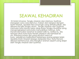 SEAWAL KEHADIRAN
 Di Hotel Universe, Tengku Mazran dan isterinya, Syafinaz
mengajar cara-cara bertutur, makan dan bergaul dengan
Datin Maziah. Apabila tiba di banglo yang dimaksudkan, dia
dibawa ke bilik Tengku Murni . Tengku Mazran dan Syafinaz
memujuk Azfa Hanani akan sikap kasar Tengku Muzaffar yang
mengungkapkan kata-kata menyakitkan hatinya. Azfa
Hanani kemudian berehat di dalam bilik itu. Ketika itu, dia
teringat akan kata-kata Nordin sebelum dia bertolak ke
sini, bahawa bukan dia yang dituduh mencuri
buku, sebaliknya melibatkan beberapa orang pelajar lelaki.
Apabila Datin Maziah terjaga daripada tidur, Azfa Hanani
dibawa bertemunya. Dia mengikut arahan seperti yang diajar
oleh Tengku Mazran dan Syafinaz.
 