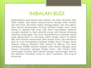 IMBALAN BUDI
Sekembalinya Azfa Hanani dari sekolah, dia telah disambut oleh
Datin Maziah. Dia makan bersama-sama dengan Datin Maziah
dan Kak Finaz. Dia kekok makan menggunakan sudu dan garpu.
Azfa Hanani bertanyakan tentang dompet Tengku Murni yang
hilang itu kepada Kak Finaz. Kak Finaz menyatakan bahawa
mungkin dompet itu telah diambil orang. Azfa Hanani bimbang
rahsianya terbongkar. Kak Finaz meyakinkannya bahawa mayat
yang dikebumikan itu memang mayat Tengku Murni. Di dalam
bilik, Azfa Hanani menemukan diari Tengku Murni .Dia membaca
diari itu untuk mengetahui peribadi Tengku Murni. Tengku Datuk
Makmur datang menemui Azfa Hanani di biliknya. Dia akan
membayar RM500 sebulan kepada Azfa Hanani sebagai upah
kerana menyamar sebagai Tengku Murni. Azfa Hanani tidak
menyangka budinya akan dibalas dengan wang ringgit. Namun
dia terpaksa menerima wang itu demi membantu pak long di
kampung.
 
