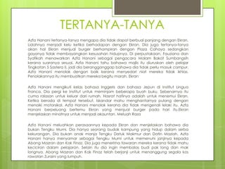 TERTANYA-TANYA
Azfa Hanani tertanya-tanya mengapa dia tidak dapat berbual panjang dengan Ekran.
Lidahnya menjadi kelu ketika berhadapan dengan Ekran. Dia juga tertanya-tanya
akan hal Ekran menjual burger berhampiran dengan Plaza Cahaya sedangkan
gayanya tidak membayangkan kesusahan hidupnya. Di perpustakaan, Fauziana dan
Syafikah menawarkan Azfa Hanani sebagai pengacara Malam Bakat Sumbangsih
kerana suaranya sesuai. Azfa Hanani tahu bahawa majlis itu diuruskan oleh pelajar
Tingkatan 5 Sastera II, jadi dia berangganggap bahawa dia tidak perlu masuk campur.
Azfa Hanani menolak dengan baik kerana menyedari niat mereka tidak ikhlas.
Penolakannya itu membuatkan mereka begitu marah. Ekran

Azfa Hanani mengikuti kelas bahasa Inggeris dan bahasa Jepun di Institut Lingua
Franca. Dia pergi ke Institut untuk meminjam beberapa buah buku. Sebenarnya itu
cuma ralasan untuk keluar dari rumah. Hasrat hatinya adalah untuk menemui Ekran.
Ketika berada di tempat tersebut, Iskandar mahu menghantarnya pulang dengan
menaiki motorsikal. Azfa Hanani menolak kerana dia tidak mengenali lelaki itu. Azfa
Hanani berpeluang bertemu Ekran yang menjual burger pada hari itu.Ekran
menjelaskan minatnya untuk menjadi akauntan. Meluah Rasa

Azfa Hanani meluahkan perasaannya kepada Ekran dan menjelaskan bahawa dia
bukan Tengku Murni. Dia hanya seorang budak kampung yang hidup dalam serba
kekurangan. Dia bukan anak manja Tengku Datuk Makmur dan Datin Maziah. Azfa
Hanani hanya menyamar sebagai Tengku Murni untuk memenuhi janjinya kepada
Abang Mazran dan Kak Finaz. Dia juga menerima tawaran mereka kerana tidak mahu
keciciran dalam pelajaran. Selain itu dia ingin membalas budi pak long dan mak
longnya. Abang Mazran dan Kak Finaz telah berjanji untuk menanggung segala kos
rawatan Zuraini yang lumpuh.
 