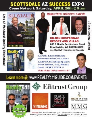 Learn more @ www.REALTY411GUIDE.COM/EVENTS
SCOTTSDALE AZ SUCCESS EXPO
Come Network Saturday, APRIL 26th @ 9 am
HILTON SCOTTSDALE
RESORT AND VILLAS
6333 North Scottsdale Road
Scottsdale, AZ 85250-5428
see Realty411guide.com/events
GreatNetworking!
LotsofVendors!QualityEducation!
MINGLE WITH INDUSTRY LEADERS
OPT OUT: This fax will not be sent again. However to be deleted from this
database, please fax this form back to 310.499.9545 with DELETE on it, thanks!
Receive
Our NEW
Issue!
Learn the Latest Real Estate
Information from Local Arizona
Leaders PLUS National Speakers
from California, Texas, Illinois &
More! ** FREE EVENT **
FOR MORE INFO: 805.693.1497
 