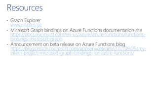 Resources
www.aka.ms/ge
https://docs.microsoft.com/en-us/azure/azure-functions/functions-
bindings-microsoft-graph
https://blogs.msdn.microsoft.com/appserviceteam/2017/09/25/my-
intern-project-microsoft-graph-bindings-for-azure-functions/
 