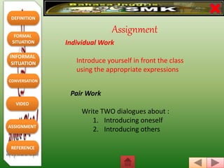 DEFINITION
FORMAL
SITUATION
REFERENCE
INFORMAL
SITUATION
CONVERSATION
VIDEO
ASSIGNMENT
Individual Work
Introduce yourself in front the class
using the appropriate expressions
Pair Work
Write TWO dialogues about :
1. Introducing oneself
2. Introducing others
Assignment
 