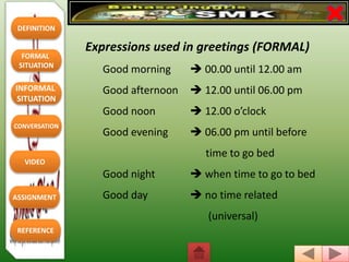 DEFINITION
FORMAL
SITUATION
REFERENCE
INFORMAL
SITUATION
CONVERSATION
VIDEO
ASSIGNMENT
Expressions used in greetings (FORMAL)
Good morning  00.00 until 12.00 am
Good afternoon  12.00 until 06.00 pm
Good noon  12.00 o’clock
Good evening  06.00 pm until before
time to go bed
Good night  when time to go to bed
Good day  no time related
(universal)
 