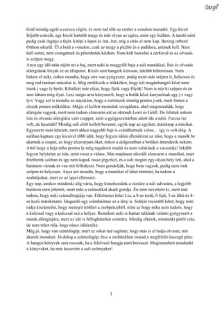 3
Gráf mindig ugrál a ceruza végén, és nem tud tőle az ember a vonalon maradni. Egy kicsit
feljebb csúszik, egy kicsit lentebb megy és már olyan az egész, mint egy hullám. A tanító néni
pedig csak ingatja a fejét, kitépi a lapot és írat, írat, míg a sírás el nem kap. Bezzeg otthon!
Otthon sikerül. Ül a betű a vonalon, csak az megy a picébe és a padlásra, aminek kell. Nem
kell sietni, nem csengetnek és pihenhetek közben. Nem kell harcolni a cerkával és az olvasás
is szépen megy.
Anya egy idő után rájött mi a baj, mert neki is meggyűlt baja a suli manókkal. Írás és olvasás
allergiának hívják ez az állapotot. Kicsit sem hangzik kórosan, inkább hóbortosan. Nem
hittem el neki, mikor mondta, hogy erre van gyógyszer, pedig most már szépen ír, helyesen és
meg tud tanítani másokat is. Még emlékszik a trükkökre, hogy két magánhangzó közé nem
írunk j vagy ly betűt. Kihallott már olyat, hogy fijók vagy filyók! Nem is néz ki szépen és én
sem láttam még ilyet. Lexi mégis arra kényszerít, hogy a betűk közé kanyarítsak egy j-t vagy
ly-t. Vagy azt is mondta az anyukám, hogy a testrészek mindig pontos j-sek, mert fontos a
részek pontos működése. Mégis el kellett mennünk vizsgálatra, ahol megmondták, hogy
allergiás vagyok, mert nem tudom elzavarni azt az oktondi Lexit és Gráft. De felírtak nekem
írás és olvasás allergiára való cseppet, amit a gyógyszertárban adott ide a néni. Furcsa íze
volt, de használt! Mindig suli előtt kellett bevenni, egyik nap az egyiket, másiknap a másikat.
Egyszerre nem lehetett, mert akkor nagyobb bajt is csinálhattunk volna… így is volt elég. A
suliban kaptam egy kicsivel több időt, hogy legyen időm ellenőrizni az írást, hogy a manók be
akarnak-e csapni, és hogy elzavarjam őket, mikor a dolgozatban a betűket átrendezik nekem.
Attól hogy a héja néha pontos ly még ragadozó madár és nem valakinek a vacsorája! Inkább
legyen helytelen az írás, mint rossz a válasz. Már majdnem sikerült elzavarni a manókat, mert
felelhetek szóban és így nem kapok rossz jegyeket, és a suli megint egy olyan hely lett, ahol a
barátaim várnak és van mit felfedezni. Nem gondolják, hogy buta vagyok, pedig nem írok
szépen és helyesen. Anya azt mondta, hogy a manókat el lehet tűntetni, ha tudom a
szabályokat, mert ez az igazi ellenszer.
Egy nap, amikor mindenki alig várta, hogy kimehessünk a rézsüre a suli udvarára, a legjobb
barátom nem jöhetett, mert neki a számokkal akadt gondja. Én nem nevettem ki, mert már
tudom, hogy neki számallergiája van. Félelmetes lehet Lia, a 8-as testű, 0 fejű, 3-as lábú és 4-
es kezű matekmanó. Idegesítő egy számhalmaz ez a lény is. Sokkal rosszabb lehet, hogy nem
tudja kiszámolni, hogy mennyit költhet a zsebpénzéből, mint az hogy néha nem tudom, hogy
a kulcssal vagy a kulccsal szó a helyes. Remélem neki is hamar találnak valami gyógyszert a
matek allergiájára, mert az idő is felfoghatatlan számára. Mindig elkésik, mindenki pöröl vele,
de nem tehet róla, hogy nincs időérzéke.
Még jó, hogy van számítógép, mert ez sokat tud segíteni, hogy más is el tudja olvasni, mit
akarok mondani. Jó dolog a számológép, hisz a zsebünkben marad a megfelelő összegű pénz.
A hangos könyvek sem rosszak, ha a felolvasó hangja nem borzaszt. Megismerheti mindenki
a könyveket, ha már hazavitte a suli szörnyeket!
Gergő
 