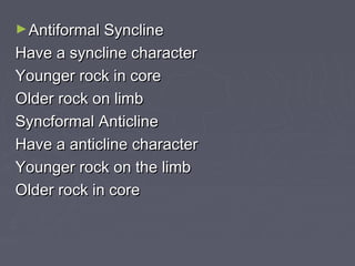 ►Antiformal SynclineAntiformal Syncline
Have a syncline characterHave a syncline character
Younger rock in coreYounger rock in core
Older rock on limbOlder rock on limb
Syncformal AnticlineSyncformal Anticline
Have a anticline characterHave a anticline character
Younger rock on the limbYounger rock on the limb
Older rock in coreOlder rock in core
 