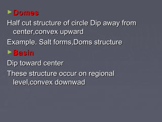 ►DomesDomes
Half cut structure of circle Dip away fromHalf cut structure of circle Dip away from
center,convex upwardcenter,convex upward
Example. Salt forms,Doms structureExample. Salt forms,Doms structure
►BasinBasin
Dip toward centerDip toward center
These structure occur on regionalThese structure occur on regional
level,convex downwadlevel,convex downwad
 