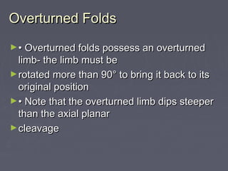 Overturned FoldsOverturned Folds
►•• Overturned folds possess an overturnedOverturned folds possess an overturned
limb- the limb must belimb- the limb must be
►rotated more than 90° to bring it back to itsrotated more than 90° to bring it back to its
original positionoriginal position
►•• Note that the overturned limb dips steeperNote that the overturned limb dips steeper
than the axial planarthan the axial planar
►cleavagecleavage
 
