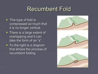 Recumbent FoldRecumbent Fold
► This type of fold isThis type of fold is
compressed so much thatcompressed so much that
it is no longer vertical.it is no longer vertical.
► There is a large extent ofThere is a large extent of
overlapping and it canoverlapping and it can
take the form of an “s”.take the form of an “s”.
► To the right is a diagramTo the right is a diagram
that shows the process ofthat shows the process of
recumbent folding.recumbent folding.
 
